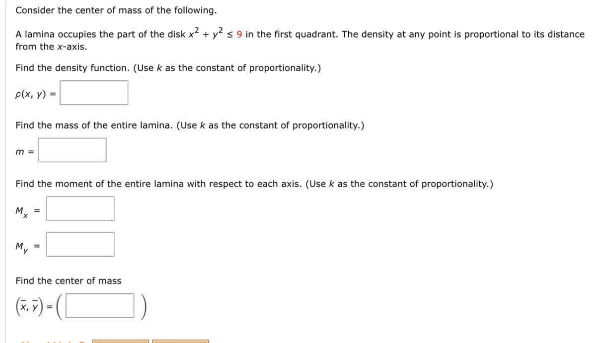 Consider the center of mass of the following.
A lamina occupies the part of the disk x² + y² ≤ 9 in the first quadrant. The density at any point is proportional to its distance
from the x-axis.
Find the density function. (Use k as the constant of proportionality.)
p(x, y) =
Find the mass of the entire lamina. (Use k as the constant of proportionality.)
m =
Find the moment of the entire lamina with respect to each axis. (Use k as the constant of proportionality.)
Mx
My
=
Find the center of mass
(₁)-([
=