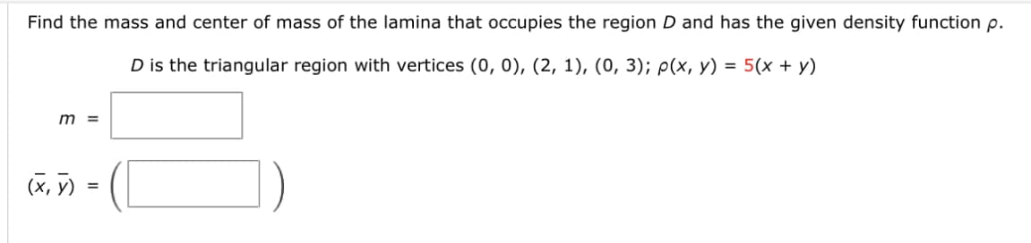 Find the mass and center of mass of the lamina that occupies the region D and has the given density function p.
D is the triangular region with vertices (0, 0), (2, 1), (0, 3); p(x, y) = 5(x + y)
m =
(x, y)
=