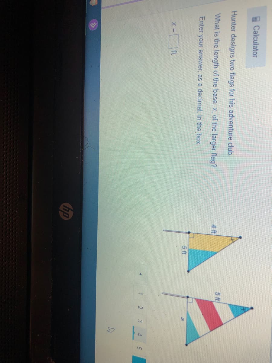 Calculator
Hunter designs two flags for his adventure club.
5 ft
What is the length of the base, x, of the larger flag?
4 ft
Enter your answer, as a decimal, in the box.
5 ft
ft.
2
3
hp
