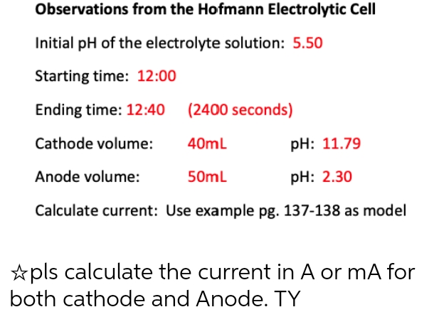 Observations from the Hofmann Electrolytic Cell
Initial pH of the electrolyte solution: 5.50
Starting time: 12:00
Ending time: 12:40 (2400 seconds)
Cathode volume:
40mL
pH: 11.79
Anode volume:
50mL
pH: 2.30
Calculate current: Use example pg. 137-138 as model
✩pls calculate the current in A or mA for
both cathode and Anode. TY