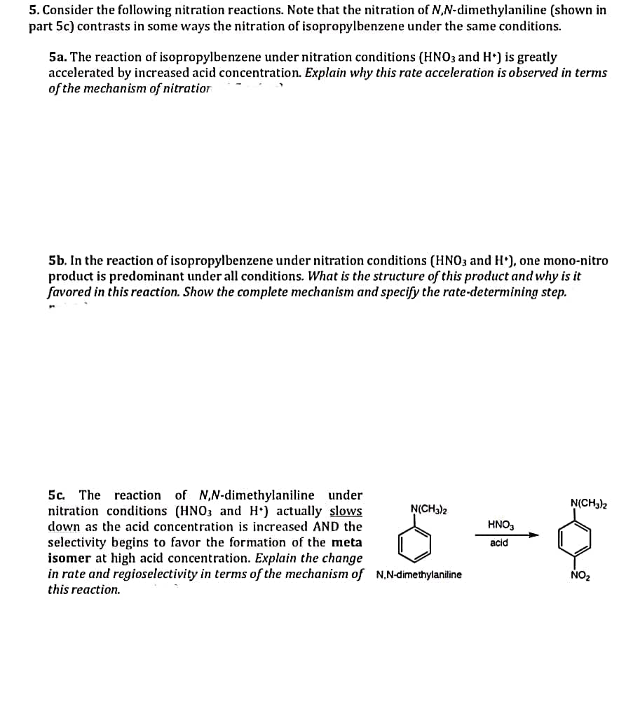 5. Consider the following nitration reactions. Note that the nitration of N,N-dimethylaniline (shown in
part 5c) contrasts in some ways the nitration of isopropylbenzene under the same conditions.
5a. The reaction of isopropylbenzene under nitration conditions (HNO3 and H*) is greatly
accelerated by increased acid concentration. Explain why this rate acceleration is observed in terms
of the mechanism of nitration
5b. In the reaction of isopropylbenzene under nitration conditions (HNO3 and H*), one mono-nitro
product is predominant under all conditions. What is the structure of this product and why is it
favored in this reaction. Show the complete mechanism and specify the rate-determining step.
5c. The reaction of N,N-dimethylaniline under
nitration conditions (HNO3 and H) actually slows
down as the acid concentration is increased AND the
selectivity begins to favor the formation of the meta
isomer at high acid concentration. Explain the change
in rate and regioselectivity in terms of the mechanism of N,N-dimethylaniline
this reaction.
N(CH3)2
HNO3
acid
N(CH3)2
NO₂