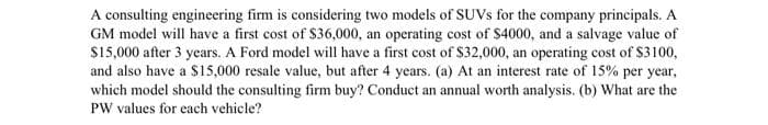 A consulting engineering firm is considering two models of SUVs for the company principals. A
GM model will have a first cost of $36,000, an operating cost of $4000, and a salvage value of
$15,000 after 3 years. A Ford model will have a first cost of $32,000, an operating cost of $3100,
and also have a $15,000 resale value, but after 4 years. (a) At an interest rate of 15% per year,
which model should the consulting firm buy? Conduct an annual worth analysis. (b) What are the
PW values for each vehicle?