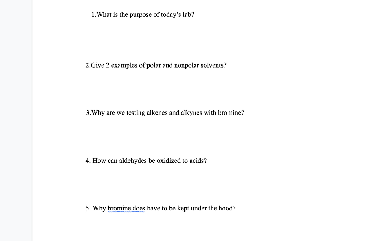 1. What is the purpose of today's lab?
2.Give 2 examples of polar and nonpolar solvents?
3. Why are we testing alkenes and alkynes with bromine?
4. How can aldehydes be oxidized to acids?
5. Why bromine does have to be kept under the hood?