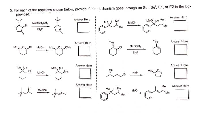 5. For each of the reactions shown below, provide if the mechanism goes through an SN¹, S2, E1, or E2 in the box
provided.
ď
Br
B
Mo, Mo
CI
Br
NaOCH,CH₂
E1₂0
MeOH
MeOH
MON
Me.
OMe
Jome
MeO Mo
Mo
Answer Here
Answer Here
Answor Hore
Answer Hore
Me
OH
Mo
Me
CI
Me 1 Me
Mo
MOOH
NaOCH,
THF
NaH
H₂O
MeO
Me
MoMo
Mo
Mo
Mo
Answer Here
Answer Here
Answer Here
Answer Here