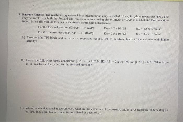 3. Enzyme kinetics. The reaction in question 3 is catalyzed by an enzyme called triose phosphate isomerase (TPI). This
enzyme accelerates both the forward and reverse reactions, using either DHAP or GAP as a substraté. Both reactions
follow Michaelis-Menten kinetics, with kinetic parameters listed below.
KM 1.2 x 10 M
KM 2.5 x 10 M
A) Assume that TPI binds and releases its substrates rapidly. Which substrate binds to the enzyme with higher
affinity?
For the forward reaction (DHAP----> GAP):
For the reverse reaction (GAP --> DHAP):
km
ke
65 xin min
3.7 x 10 min
B) Under the following initial conditions: [TPI]- 1 x 10 M. [DHAP] - 2 x 10³ M. and [GAP] -0 M. What is the
initial reaction velocity (vo) for the forward reaction?
C) When the reaction reaches equilibrium, what are the velocities of the forward and reverse reactions, under catalysis
by TPI? [See equilibrium concentrations listed in question 3.]