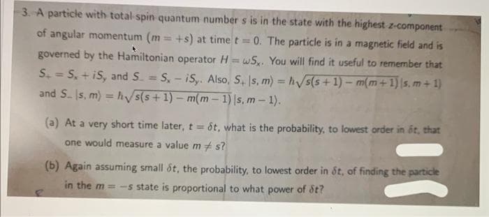 3. A particle with total spin quantum number s is in the state with the highest z-component
of angular momentum (m=+s) at time t = 0. The particle is in a magnetic field and is
governed by the Hamiltonian operator H=wS. You will find it useful to remember that
S. = S, +iS, and S = S, - iSy. Also, S+s, m) = √s(s+1) − m(m + 1) |s, m+ 1)
and S. s. m) = h√√/s(s+1)-m(m-1) |s, m - 1).
(a) At a very short time later, t = 8t, what is the probability, to lowest order in it, that
one would measure a value ms?
(b) Again assuming small ót, the probability, to lowest order in St, of finding the particle
in the m= -s state is proportional to what power of St?