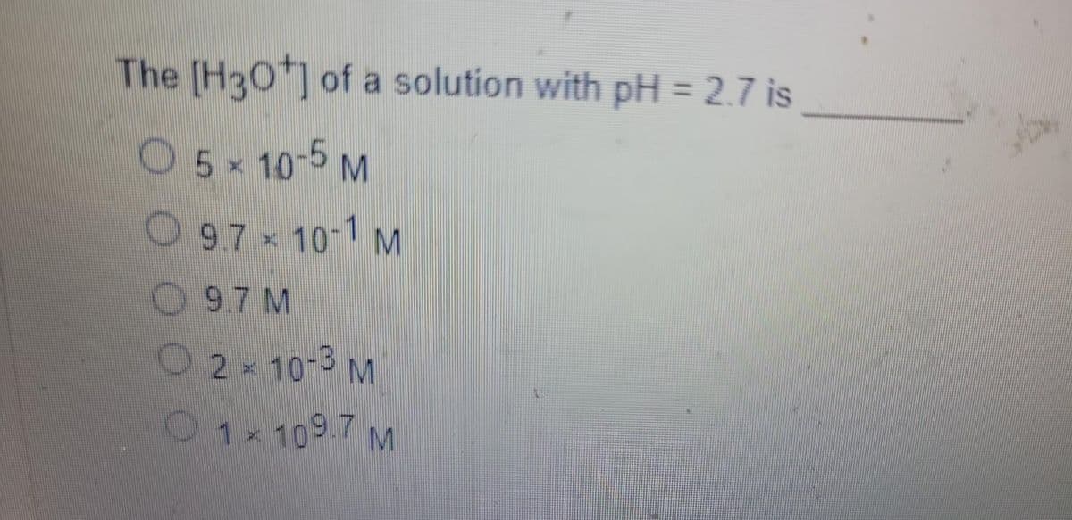 The [H3O+] of a solution with pH = 2.7 is
O 5 × 10-5 M
O 9.7 × 10-1 M
9.7 M
O 2 × 10-3 M
1x 109.7 M