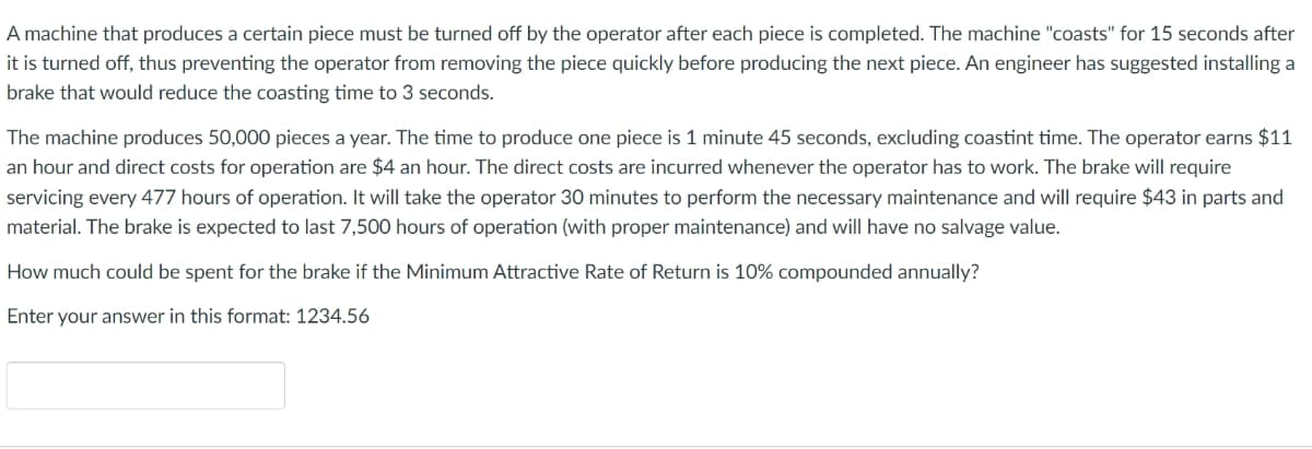 A machine that produces a certain piece must be turned off by the operator after each piece is completed. The machine "coasts" for 15 seconds after
it is turned off, thus preventing the operator from removing the piece quickly before producing the next piece. An engineer has suggested installing a
brake that would reduce the coasting time to 3 seconds.
The machine produces 50,000 pieces a year. The time to produce one piece is 1 minute 45 seconds, excluding coastint time. The operator earns $11
an hour and direct costs for operation are $4 an hour. The direct costs are incurred whenever the operator has to work. The brake will require
servicing every 477 hours of operation. It will take the operator 30 minutes to perform the necessary maintenance and will require $43 in parts and
material. The brake is expected to last 7,500 hours of operation (with proper maintenance) and will have no salvage value.
How much could be spent for the brake if the Minimum Attractive Rate of Return is 10% compounded annually?
Enter your answer in this format: 1234.56