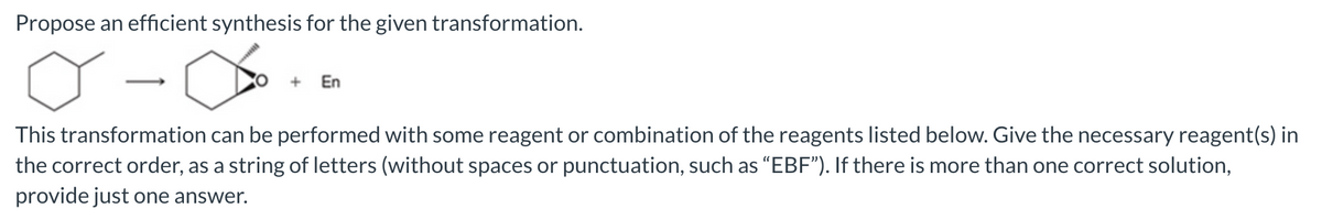 Propose an efficient synthesis for the given transformation.
+ En
This transformation can be performed with some reagent or combination of the reagents listed below. Give the necessary reagent(s) in
the correct order, as a string of letters (without spaces or punctuation, such as "EBF"). If there is more than one correct solution,
provide just one answer.