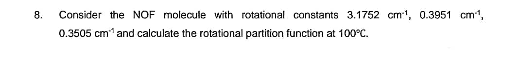 8.
Consider the NOF molecule with rotational constants 3.1752 cm-1, 0.3951 cm-¹,
0.3505 cm¹ and calculate the rotational partition function at 100°C.