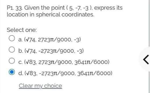 P1. 33. Given the point (5. -7. -3), express its
location in spherical coordinates.
Select one:
a. (V74, 27231/9000, -3)
O b. (V74. -2723n/9000, -3)
c. (V83, 2723n/9000, 3641n/6oo0)
O d. (V83. -2723n/9000, 3641in/6000)
Clear my choice
