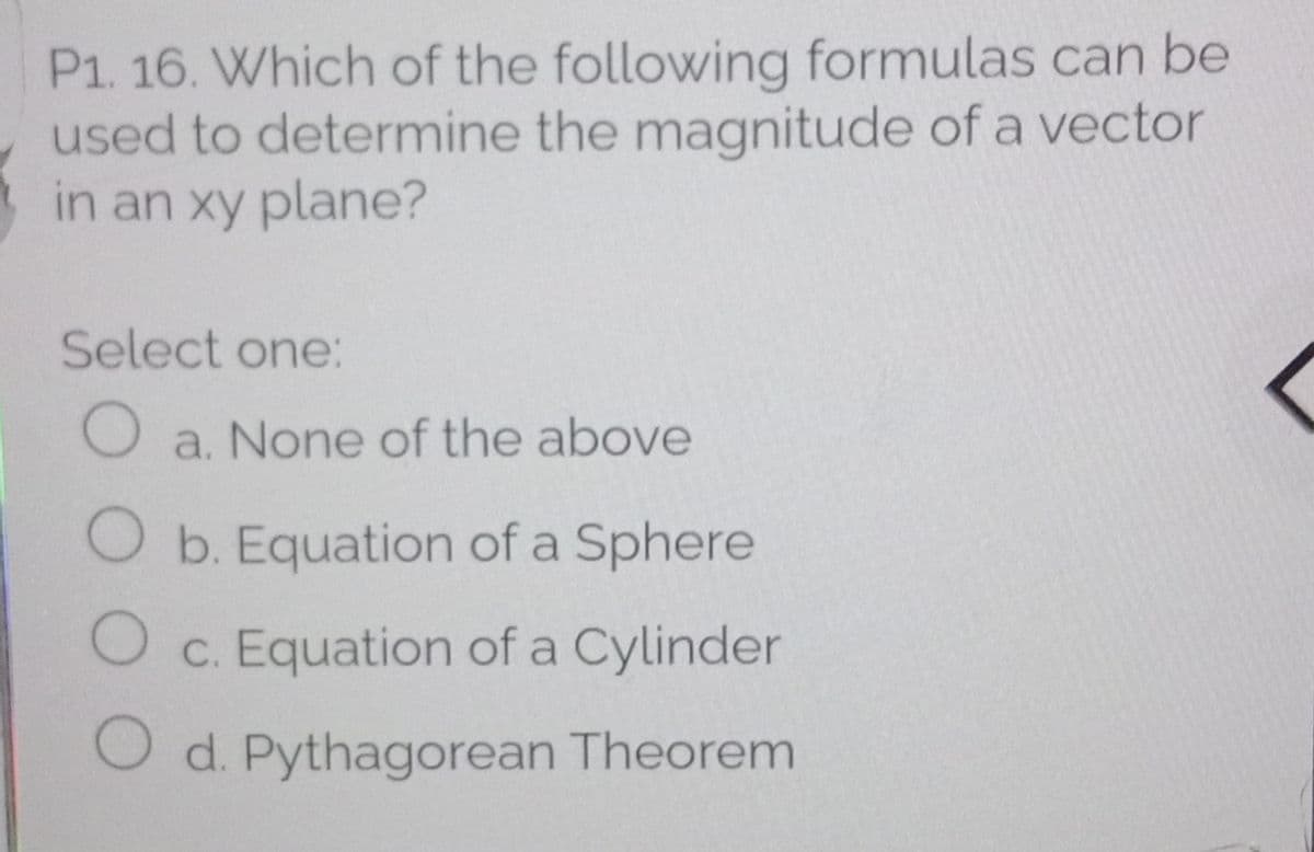 P1. 16. Which of the following formulas can be
used to determine the magnitude of a vector
in an xy plane?
Select one:
O a. None of the above
O b. Equation of a Sphere
O c. Equation of a Cylinder
O d. Pythagorean Theorem
