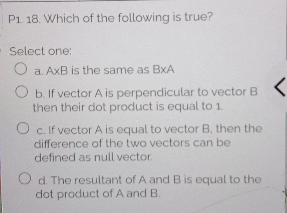 P1. 18. Which of the following is true?
Select one:
O a. AxB is the same as BxA
O b. If vector A is perpendicular to vector B
then their dot product is equal to 1.
O c. If vector A is equal to vector B, then the
difference of the two vectors can be
defined as null vector.
O d. The resultant of A and B is equal to the
dot product of A and B.
