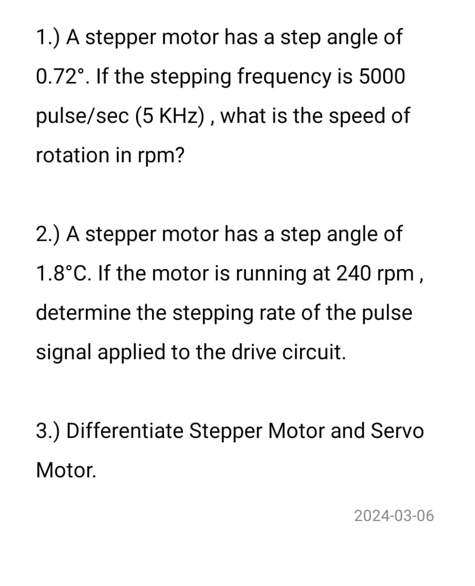 1.) A stepper motor has a step angle of
0.72°. If the stepping frequency is 5000
pulse/sec (5 KHz), what is the speed of
rotation in rpm?
2.) A stepper motor has a step angle of
1.8°C. If the motor is running at 240 rpm,
determine the stepping rate of the pulse
signal applied to the drive circuit.
3.) Differentiate Stepper Motor and Servo
Motor.
2024-03-06