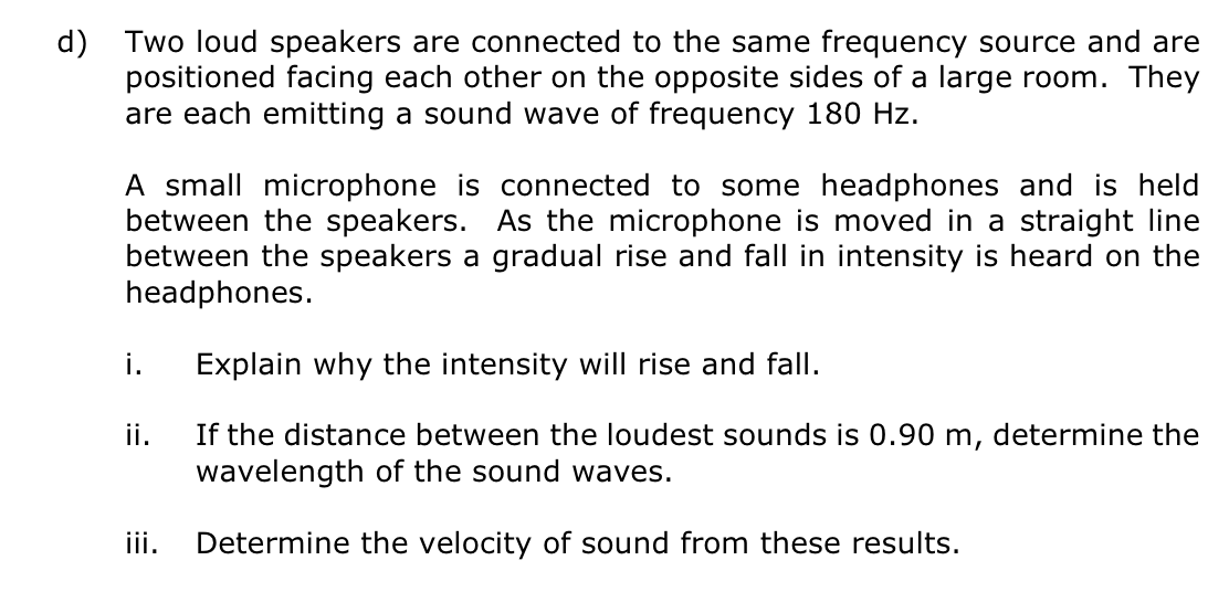 d)
Two loud speakers are connected to the same frequency source and are
positioned facing each other on the opposite sides of a large room. They
are each emitting a sound wave of frequency 180 Hz.
A small microphone is connected to some headphones and is held
between the speakers. As the microphone is moved in a straight line
between the speakers a gradual rise and fall in intensity is heard on the
headphones.
i. Explain why the intensity will rise and fall.
If the distance between the loudest sounds is 0.90 m, determine the
wavelength of the sound waves.
Determine the velocity of sound from these results.
ii.
iii.