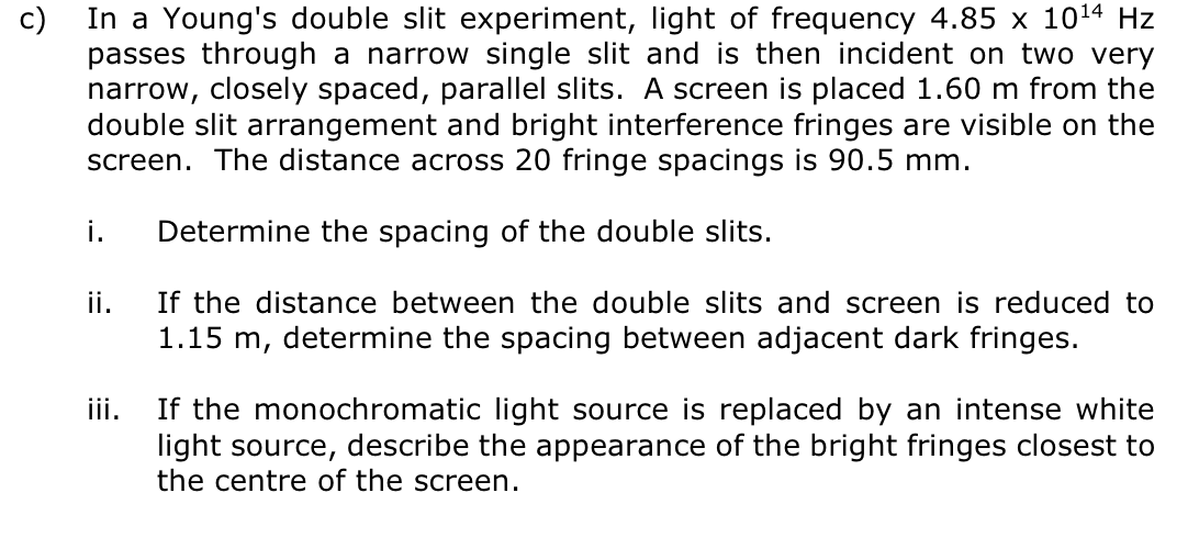 c)
In a Young's double slit experiment, light of frequency 4.85 x 10¹4 Hz
passes through a narrow single slit and is then incident on two very
narrow, closely spaced, parallel slits. A screen is placed 1.60 m from the
double slit arrangement and bright interference fringes are visible on the
screen. The distance across 20 fringe spacings is 90.5 mm.
i. Determine the spacing of the double slits.
If the distance between the double slits and screen is reduced to
1.15 m, determine the spacing between adjacent dark fringes.
ii.
iii.
If the monochromatic light source is replaced by an intense white
light source, describe the appearance of the bright fringes closest to
the centre of the screen.