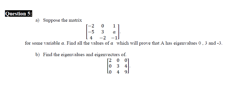 Question 5:
a) Suppose the matrix
-2
1
-5
3
a
4
-2
for some variable a. Find all the values of a which will prove that A has eigenvalues 0, 3 and -3.
b) Find the eigenvalues and eigenvectors of.
[2 0 0]
0 3 4
Lo
4 9.
