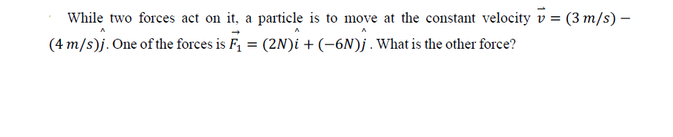 While two forces act on it, a particle is to move at the constant velocity v = (3 m/s) –
(4 m/s)j. One of the forces is F, = (2N)i + (-6N)j.What is the other force?
