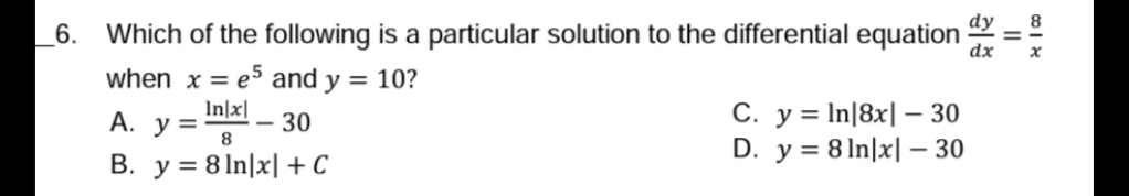 dy
8.
6.
Which of the following is a particular solution to the differential equation
dx
when x = e5 and y = 10?
In]x|
C. y = In|8x| – 30
D. y = 8 ln|x| – 30
А. у 3
- 30
8
B. y = 8 In|x| + C
