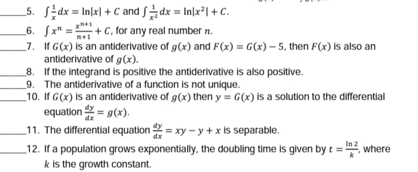 _5. SEdx = In\x| + C and Sdx = In|x²| + C.
%3D
xn+1
+ C , for any real number n.
_6. Sx" =
_7. If G(x) is an antiderivative of g(x) and F (x) = G(x) – 5, then F(x) is also an
antiderivative of g(x).
_8. If the integrand is positive the antiderivative is also positive.
9. The antiderivative of a function is not unique.
10. If G(x) is an antiderivative of g(x) then y = G(x) is a solution to the differential
equation = g(x).
_11. The differential equation = xy – y + x is separable.
n+1
dy
%3D
dx
In 2
where
_12. If a population grows exponentially, the doubling time is given by t =
k is the growth constant.
