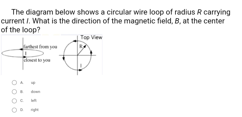 The diagram below shows a circular wire loop of radius R carrying
current I. What is the direction of the magnetic field, B, at the center
of the loop?
Top View
farthest from you
closest to you
up
В.
down
C.
left
D.
right
A.
