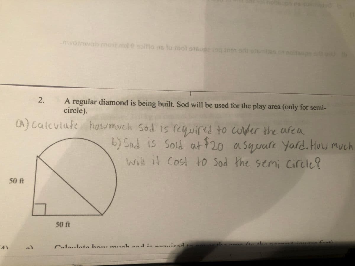 50 ft
"AY
2.
?
nwojnwab most mot e soittons to fool 916upz 190 non di similes of noitsup
១
a) calculate how much Sod is required to cover the area
hol no supo ns samt b
A regular diamond is being built. Sod will be used for the play area (only for semi-
circle).
50 ft
Colouloto how much and in manied to cou
b) Sad is sold at $20 a square Yard. How much
will it Cost to Sod the semi circle?
20 (b
the aron (to the manuaat