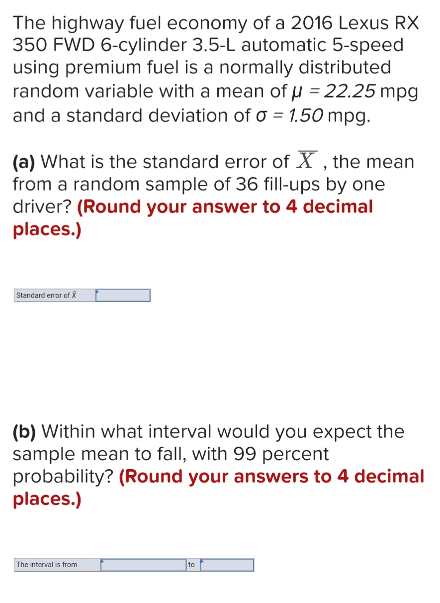 The highway fuel economy of a 2016 Lexus RX
350 FWD 6-cylinder 3.5-L automatic 5-speed
using premium fuel is a normally distributed
random variable with a mean of µ = 22.25 mpg
and a standard deviation of o = 1.50 mpg.
%3D
(a) What is the standard error of X , the mean
from a random sample of 36 fill-ups by one
driver? (Round your answer to 4 decimal
places.)
Standard error of X
(b) Within what interval would you expect the
sample mean to fall, with 99 percent
probability? (Round your answers to 4 decimal
places.)
The interval is from
to
