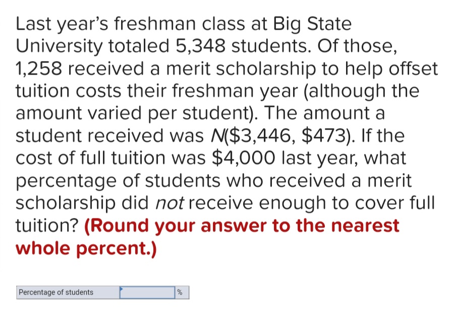 Last year's freshman class at Big State
University totaled 5,348 students. Of those,
1,258 received a merit scholarship to help offset
tuition costs their freshman year (although the
amount varied per student). The amount a
student received was N($3,446, $473). If the
cost of full tuition was $4,000 last year, what
percentage of students who received a merit
scholarship did not receive enough to cover full
tuition? (Round your answer to the nearest
whole percent.)
Percentage of students
%
