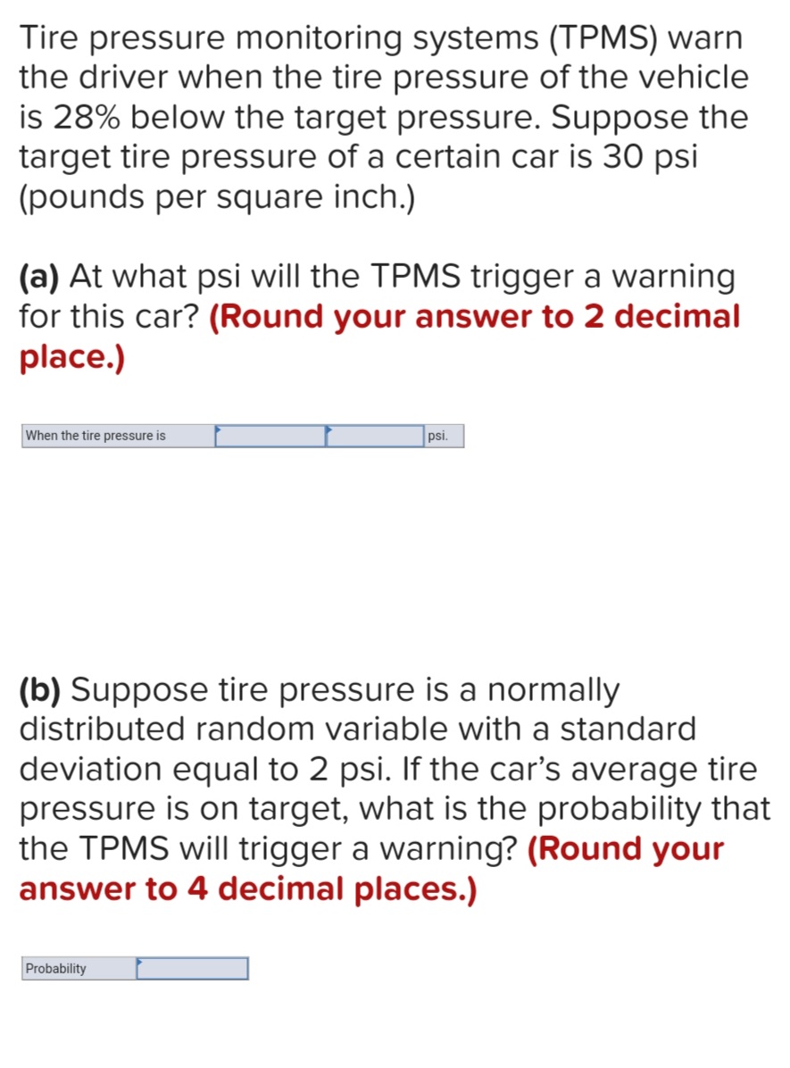 Tire pressure monitoring systems (TPMS) warn
the driver when the tire pressure of the vehicle
is 28% below the target pressure. Suppose the
target tire pressure of a certain car is 30 psi
(pounds per square inch.)
(a) At what psi will the TPMS trigger a warning
for this car? (Round your answer to 2 decimal
place.)
When the tire pressure is
psi.
(b) Suppose tire pressure is a normally
distributed random variable with a standard
deviation equal to 2 psi. If the car's average tire
pressure is on target, what is the probability that
the TPMS will trigger a warning? (Round your
answer to 4 decimal places.)
Probability
