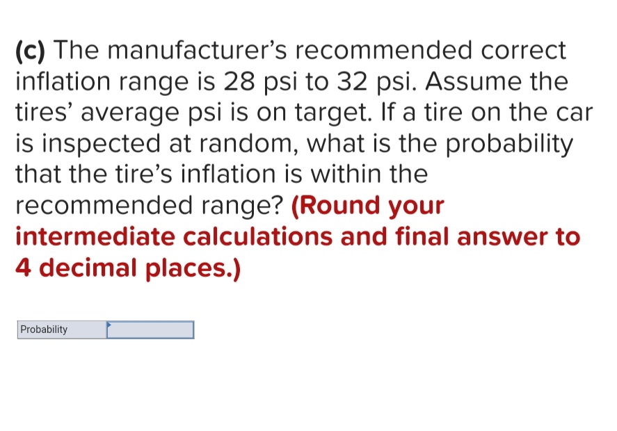 (c) The manufacturer's recommended correct
inflation range is 28 psi to 32 psi. Assume the
tires' average psi is on target. If a tire on the car
is inspected at random, what is the probability
that the tire's inflation is within the
recommended range? (Round your
intermediate calculations and final answer to
4 decimal places.)
Probability
