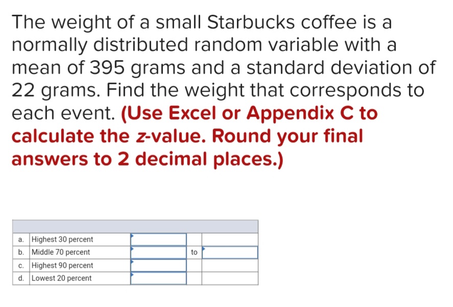 The weight of a small Starbucks coffee is a
normally distributed random variable with a
mean of 395 grams and a standard deviation of
22 grams. Find the weight that corresponds to
each event. (Use Excel or Appendix C to
calculate the z-value. Round your final
answers to 2 decimal places.)
a. Highest 30 percent
b. Middle 70 percent
c. Highest 90 percent
d. Lowest 20 percent
to
