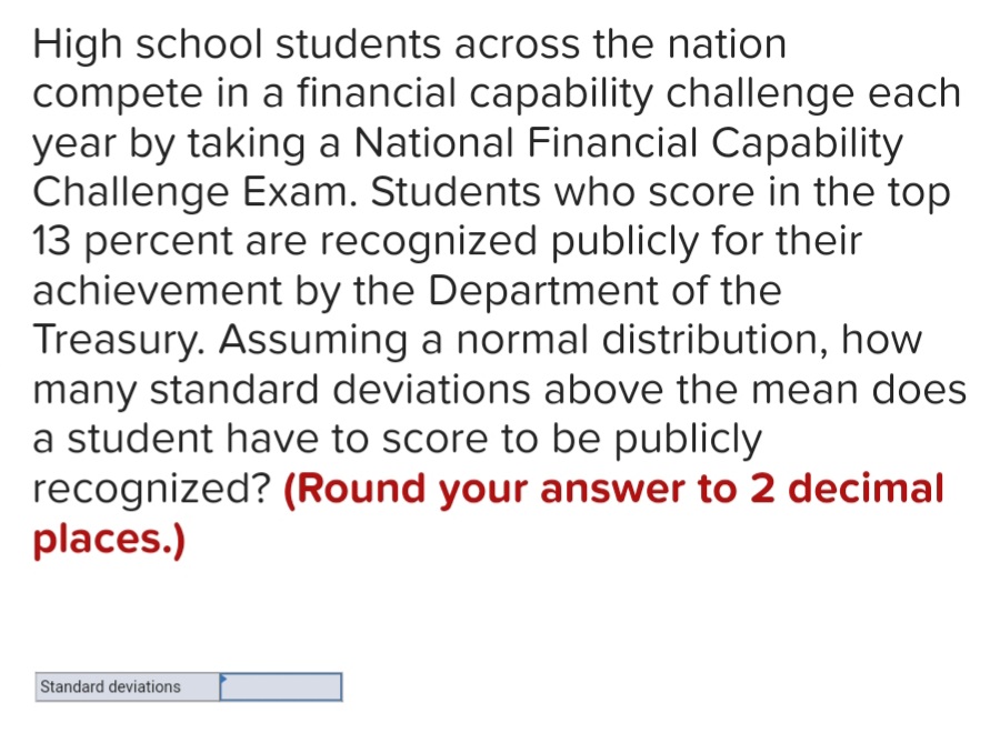 High school students across the nation
compete in a financial capability challenge each
year by taking a National Financial Capability
Challenge Exam. Students who score in the top
13 percent are recognized publicly for their
achievement by the Department of the
Treasury. Assuming a normal distribution, how
many standard deviations above the mean does
a student have to score to be publicly
recognized? (Round your answer to 2 decimal
places.)
Standard deviations
