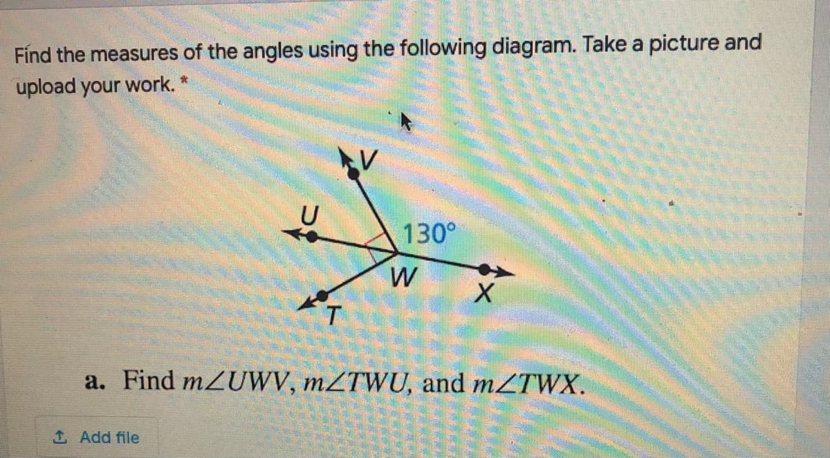 Fínd the measures of the angles using the following diagram. Take a picture and
upload your work. *
U
130°
W
a. Find mZUWV, mZTWU, and mZTWX.
Add file
