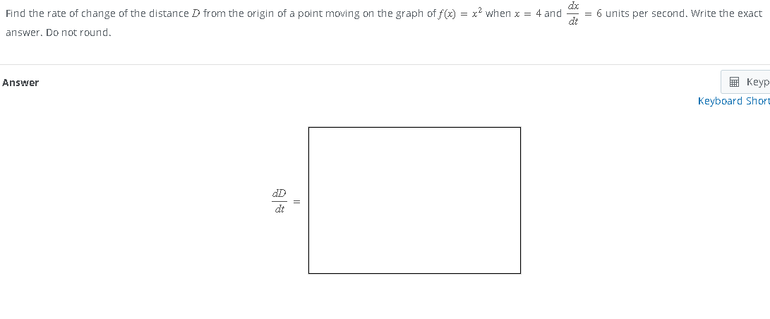 Find the rate of change of the distance D from the origin of a point moving on the graph of f(x) = x² when x = 4 and
answer. Do not round.
Answer
dt
= 6 units per second. Write the exact
Keyp
Keyboard Short