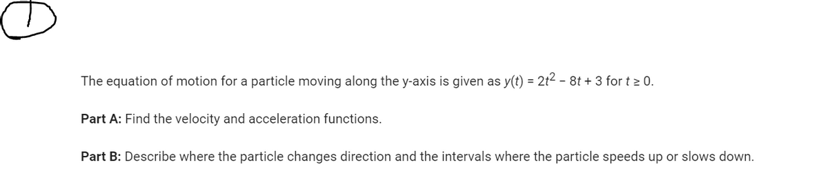 The equation of motion for a particle moving along the y-axis is given as y(t) = 2t² - 8t + 3 for t ≥ 0.
Part A: Find the velocity and acceleration functions.
Part B: Describe where the particle changes direction and the intervals where the particle speeds up or slows down.