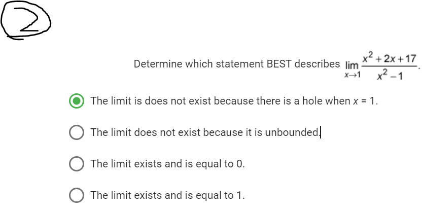 Determine which statement BEST describes lim
X→1
The limit is does not exist because there is a hole when x = 1.
The limit does not exist because it is unbounded!
The limit exists and is equal to 0.
x²+2x+17
x²-1
O The limit exists and is equal to 1.