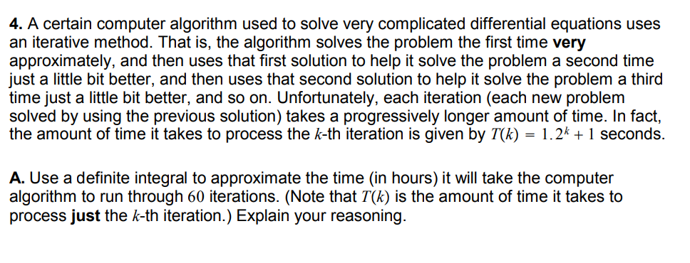 4. A certain computer algorithm used to solve very complicated differential equations uses
an iterative method. That is, the algorithm solves the problem the first time very
approximately, and then uses that first solution to help it solve the problem a second time
just a little bit better, and then uses that second solution to help it solve the problem a third
time just a little bit better, and so on. Unfortunately, each iteration (each new problem
solved by using the previous solution) takes a progressively longer amount of time. In fact,
the amount of time it takes to process the k-th iteration is given by T(k) =
1.2k + 1 seconds.
A. Use a definite integral to approximate the time (in hours) it will take the computer
algorithm to run through 60 iterations. (Note that T(k) is the amount of time it takes to
process just the k-th iteration.) Explain your reasoning.
