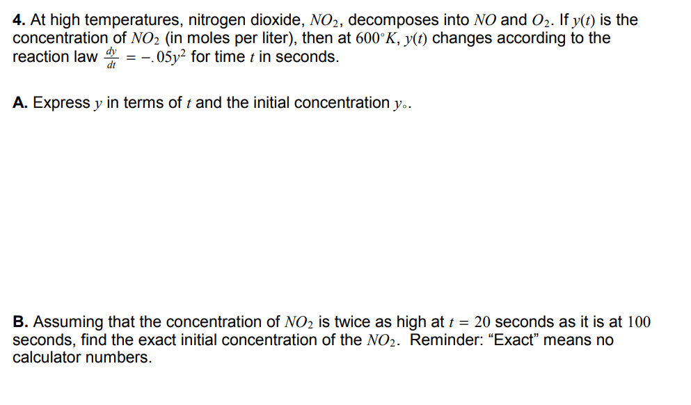 4. At high temperatures, nitrogen dioxide, NO2, decomposes into NO and O2. If y(t) is the
concentration of NO2 (in moles per liter), then at 600°K, y(t) changes according to the
reaction law dy
-.05y² for time t in seconds.
=
A. Express y in terms of t and the initial concentration y..
B. Assuming that the concentration of NO2 is twice as high at t = 20 seconds as it is at
seconds, find the exact initial concentration of the NO2. Reminder: “Exact" means no
calculator numbers.
