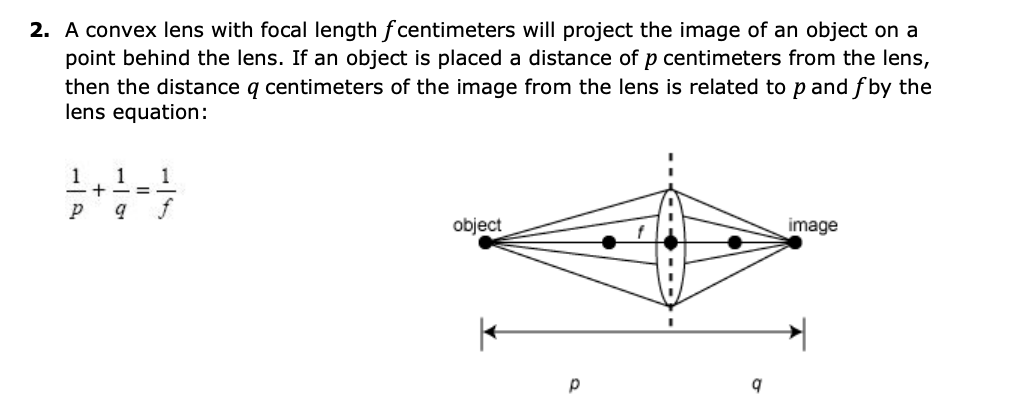 2. A convex lens with focal length f centimeters will project the image of an object on a
point behind the lens. If an object is placed a distance of p centimeters from the lens,
then the distance q centimeters of the image from the lens is related to p and f by the
lens equation:
1
1
1
=-
f
object
image
