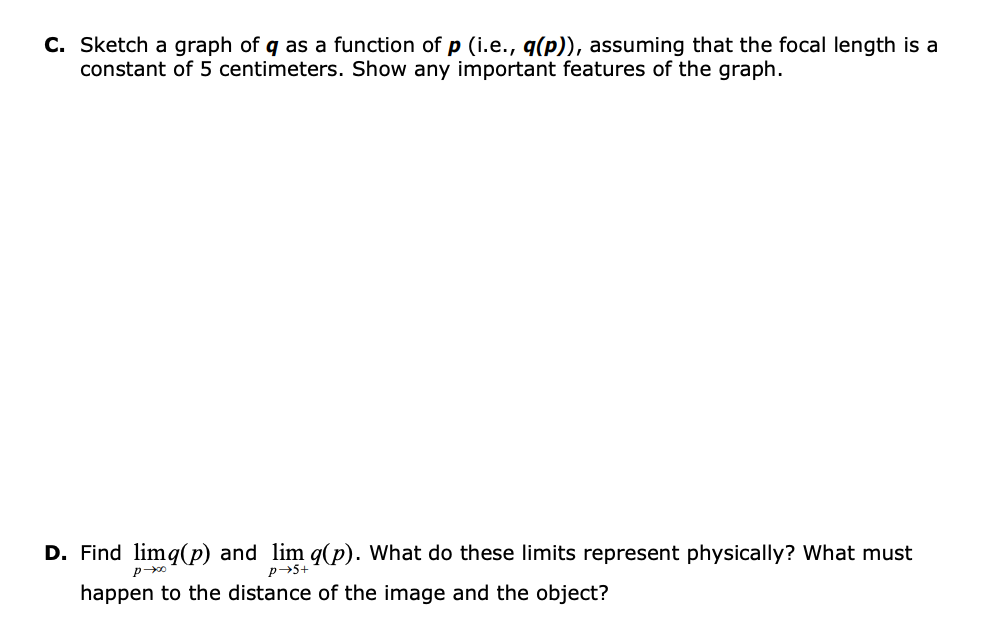 C. Sketch a graph of q as a function of p (i.e., q(p)), assuming that the focal length is a
constant of 5 centimeters. Show any important features of the graph.
D. Find limq(p) and lim q(p). What do these limits represent physically? What must
p+5+
happen to the distance of the image and the object?
