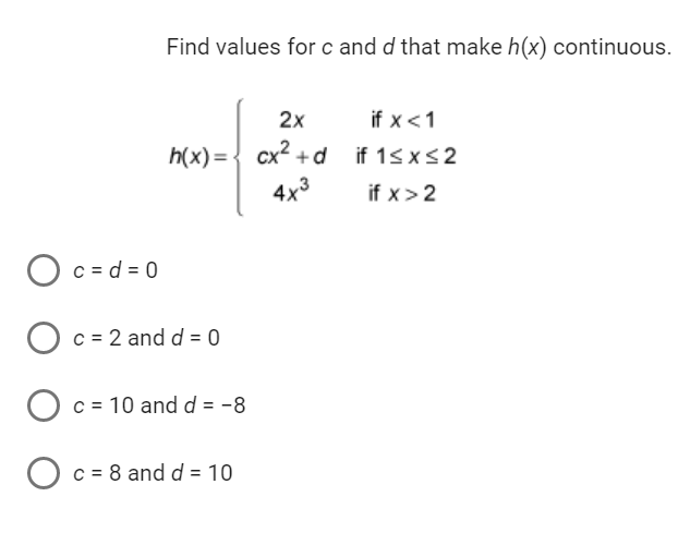 Find values for c and d that make h(x) continuous.
2x
h(x) = cx²+d
4x3
Oc=d=0
O c = 2 and d = 0
O c = 10 and d = -8
O c = 8 and d = 10
if x < 1
if 1≤x≤2
if x > 2
