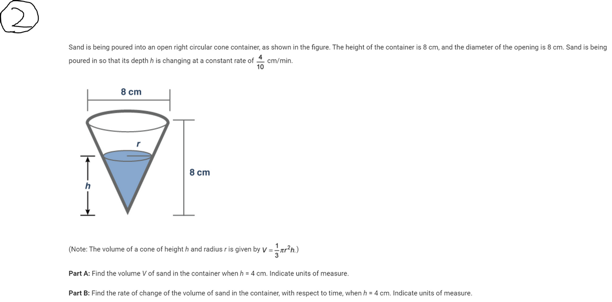 Sand is being poured into an open right circular cone container, as shown in the figure. The height of the container is 8 cm, and the diameter of the opening is 8 cm. Sand is being
4
poured in so that its depth h is changing at a constant rate of
cm/min.
10
|——s.
8 cm
8 cm
(Note: The volume of a cone of heighth and radius r is given by V = r²h.)
Part A: Find the volume V of sand in the container when h = 4 cm. Indicate units of measure.
Part B: Find the rate of change of the volume of sand in the container, with respect to time, when h = 4 cm. Indicate units of measure.