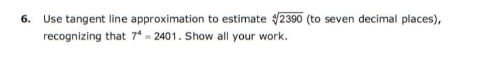 Use tangent line approximation to estimate 2390 (to seven decimal places),
recognizing that 74 = 2401. Show all your work.
6.
