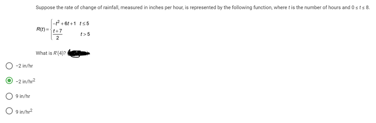 -2 in/hr
9 in/hr
Suppose the rate of change of rainfall, measured in inches per hour, is represented by the following function, where t is the number of hours and 0≤t≤ 8.
-2 in/hr²
O 9 in/hr²
-t²+6t+1 t≤5
R(t)=t+7
2
What is R'(4)?
t> 5