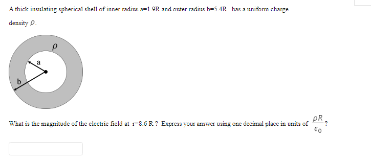 A thick insulating spherical shell of inner radius a=1.9R and outer radius b=5.4R has a uniform charge
density p.
PR
What is the magnitude of the electric field at r=8.6 R ? Express your answer using one decimal place in units of
€0
