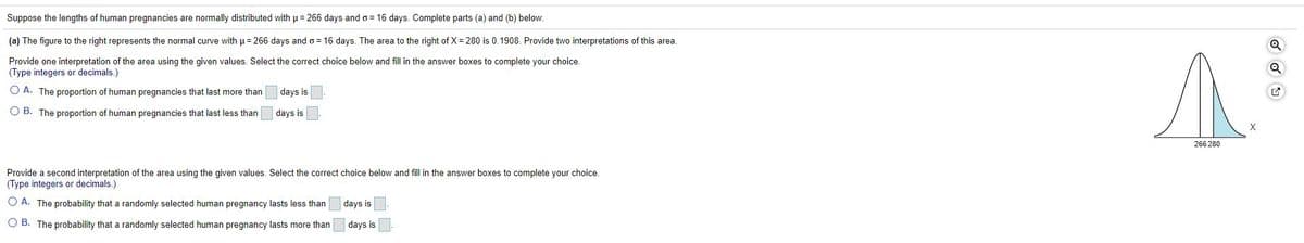 Suppose the lengths of human pregnancies are normally distributed with µ= 266 days ando = 16 days. Complete parts (a) and (b) below.
(a) The figure to the right represents the normal curve with u= 266 days and o = 16 days. The area to the right of X = 280 is 0.1908. Provide two interpretations of this area.
Provide one interpretation of the area using the given values. Select the correct choice below and fill in the answer boxes to complete your choice.
(Type integers or decimals.)
O A. The proportion of human pregnancies that last more than
days is
O B. The proportion of human pregnancies that last less than
days is
266 280
Provide a second interpretation of the area using the given values. Select the correct choice below and fill in the answer boxes to complete your choice.
(Type integers or decimals.)
O A. The probability that a randomly selected human pregnancy lasts less than
days is
O B. The probability that a randomly selected human pregnancy lasts more than
days is
