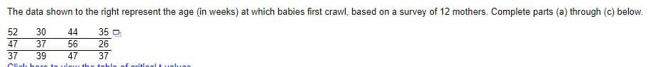 The data shown to the right represent the age (in weeks) at which babies first crawl, based on a survey of 12 mothers. Complete parts (a) through (c) below.
52
30
44
35 O
26
47
37
56
37
39
47
37
Cliok horo to
uiou th
toblo of
pritiogl t
