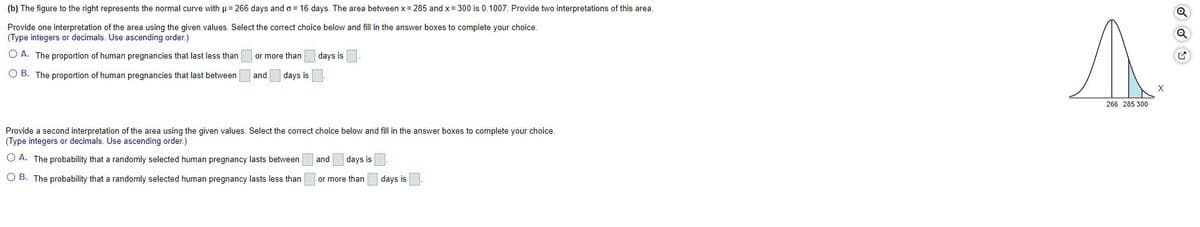 (b) The figure to the right represents the normal curve with u= 266 days and o = 16 days. The area between x = 285 and x= 300 is 0.1007. Provide two interpretations of this area.
Provide one interpretation of the area using the given values. Select the correct choice below and fill in the answer boxes to complete your choice.
(Type integers or decimals. Use ascending order.)
O A. The proportion of human pregnancies that last less than
or more than
days is
O B. The proportion of human pregnancies that last between
and
days is
X
266 285 300
Provide a second interpretation of the area using the given values. Select the correct choice below and fill in the answer boxes to complete your choice.
(Type integers or decimals. Use ascending order.)
O A. The probability that a randomly selected human pregnancy lasts between
and
days is
O B. The probability that a randomly selected human pregnancy lasts less than
or more than
days is
