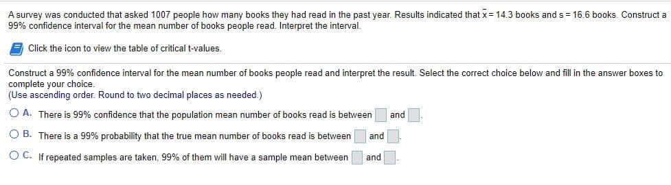 A survey was conducted that asked 1007 people how many books they had read in the past year. Results indicated that x = 14.3 books and s = 16.6 books. Construct a
99% confidence interval for the mean number of books people read. Interpret the interval.
Click the icon to view the table of critical t-values.
Construct a 99% confidence interval for the mean number of books people read and interpret the result. Select the correct choice below and fill in the answer boxes to
complete your choice.
(Use ascending order. Round to two decimal places as needed.)
O A. There is 99% confidence that the population mean number of books read
between
and
O B. There is a 99% probability that the true mean number of books read is between
and
O C. If repeated samples are taken, 99% of them will have a sample mean between
and
