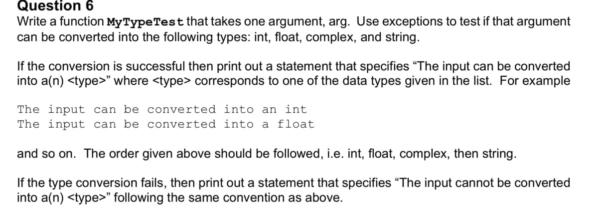 Question 6
Write a function MyTypeTest that takes one argument, arg. Use exceptions to test if that argument
can be converted into the following types: int, float, complex, and string.
If the conversion is successful then print out a statement that specifies "The input can be converted
into a(n) <type>" where <type> corresponds to one of the data types given in the list. For example
The input can be converted into an int
The input can be converted into a float
and so on. The order given above should be followed, i.e. int, float, complex, then string.
If the type conversion fails, then print out a statement that specifies "The input cannot be converted
into a(n) <type>" following the same convention as above.